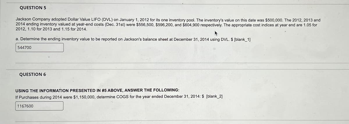 QUESTION 5
Jackson Company adopted Dollar Value LIFO (DVL) on January 1, 2012 for its one inventory pool. The inventory's value on this date was $500,000. The 2012, 2013 and
2014 ending inventory valued at year-end costs (Dec. 31st) were $556,500, $596,200, and $604,900 respectively. The appropriate cost indices at year end are 1.05 for
2012, 1.10 for 2013 and 1.15 for 2014.
a. Determine the ending inventory value to be reported on Jackson's balance sheet at December 31, 2014 using DVL. $ [blank_1]
544700
QUESTION 6
USING THE INFORMATION PRESENTED IN #5 ABOVE, ANSWER THE FOLLOWING:
If Purchases during 2014 were $1,150,000, determine COGS for the year ended December 31, 2014: $ [blank_2]
1167600
