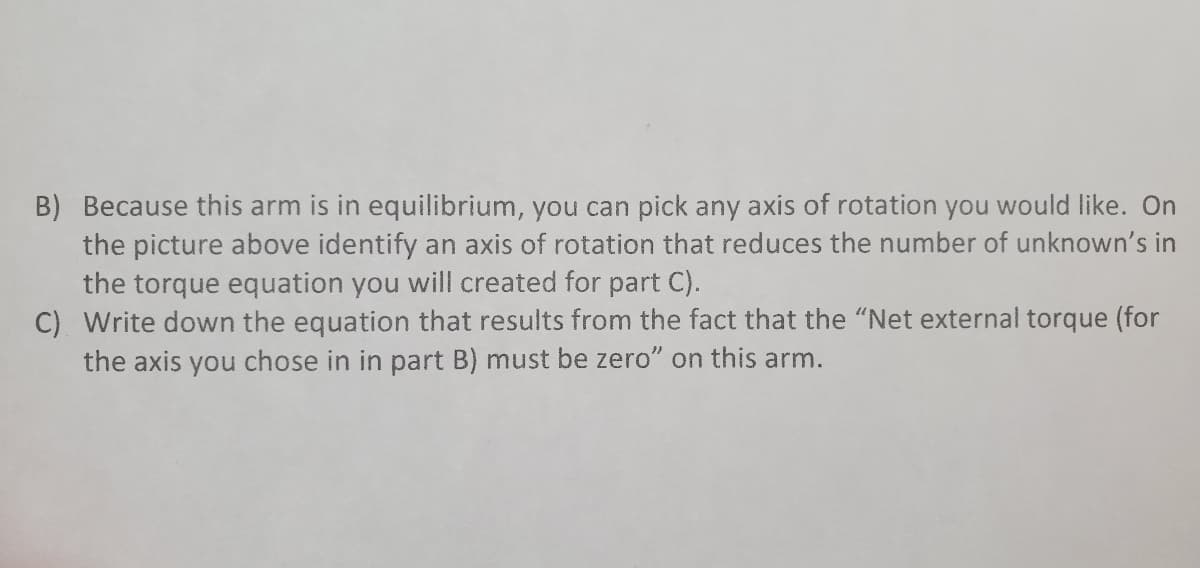B) Because this arm is in equilibrium, you can pick any axis of rotation you would like. On
the picture above identify an axis of rotation that reduces the number of unknown's in
the torque equation you will created for part C).
C) Write down the equation that results from the fact that the "Net external torque (for
the axis you chose in in part B) must be zero" on this arm.
