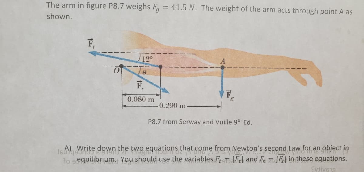 The arm in figure P8.7 weighs F = 41.5 N. The weight of the arm acts through point A as
shown.
F,
12°
下。
0.080 m
0.290 m
P8.7 from Serway and Vuille 9th Ed.
Write down the two equations that come from Newton's second Law for an object in
to sequilibrium. You should use the variables F Fl and F= F| in these equations.
