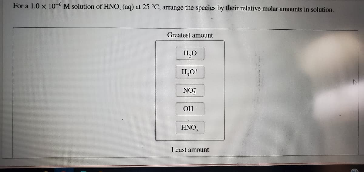 For a 1.0 x 106 M solution of HNO, (aq) at 25 °C, arrange the species by their relative molar amounts in solution.
Greatest amount
H,0
H,O+
NO,
OH-
HNO,
Least amount

