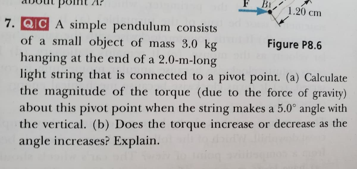 BY
1.20 cm
7. QIC A simple pendulum consists
of a small object of mass 3.0 kg
hanging at the end of a 2.0-m-long
light string that is connected to a pivot point. (a) Calculate
the magnitude of the torque (due to the force of gravity)
about this pivot point when the string makes a 5.0° angle with
the vertical. (b) Does the torque increase or decrease as the
Figure P8.6
angle increases? Explain.
