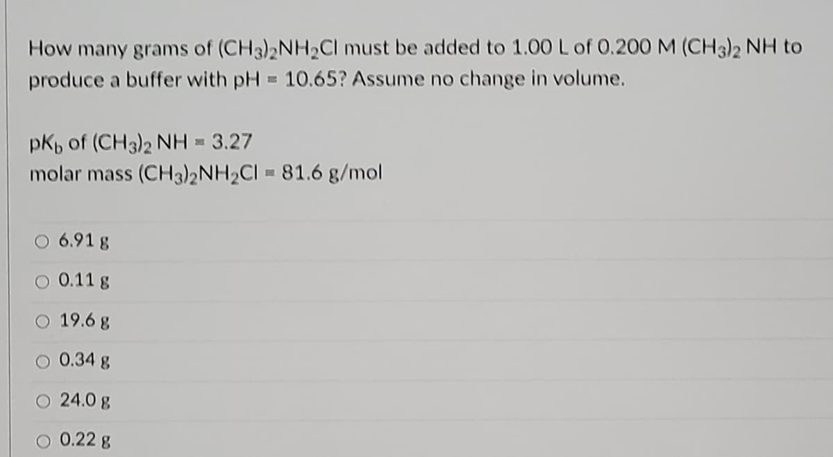 How many grams of (CH3)2NH2CI must be added to 1.00 L of 0.200 M (CH3)2 NH to
produce a buffer with pH = 10.65? Assume no change in volume.
pKp of (CH3)2 NH = 3.27
molar mass (CH3)2NH2CI = 81.6 g/mol
O 6.91 g
O 0.11 g
O 19.6 g
0.34 g
O 24.0 g
0.22 g
