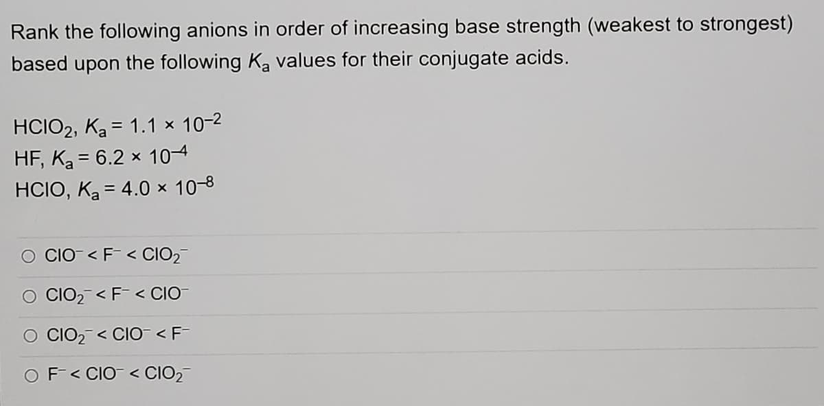 Rank the following anions in order of increasing base strength (weakest to strongest)
based upon the following Ka values for their conjugate acids.
HCIO2, Ka = 1.1 × 10-2
HF, Ka = 6.2 x 10-4
HCIO, Ką = 4.0 x 10-8
O CCO- < F< CIO2
CIO2 < F< CIO
O CCIO2 < CIO-<F-
OF< CIO- < CIO2-
