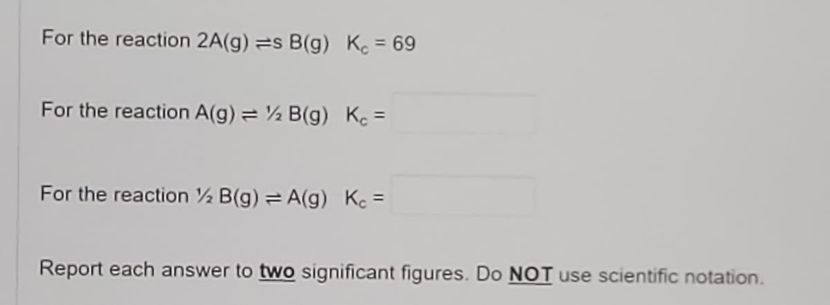 For the reaction 2A(g) s B(g) K. = 69
For the reaction A(g) = ½ B(g) Kc =
For the reaction ½ B(g) A(g) Kc =
Report each answer to two significant figures. Do NOT use scientific notation.
