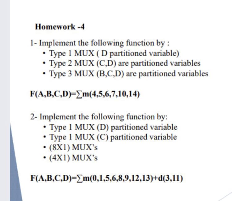 Homework -4
1- Implement the following function by :
Type 1 MUX ( D partitioned variable)
Type 2 MUX (C,D) are partitioned variables
• Type 3 MUX (B,C,D) are partitioned variables
F(A,B,C,D)={m(4,5,6,7,10,14)
2- Implement the following function by:
Type 1 MUX (D) partitioned variable
• Type 1 MUX (C) partitioned variable
(8X1) MUX's
• (4X1) MUX's
F(A,B,C,D)=_m(0,1,5,6,8,9,12,13)+d(3,11)
