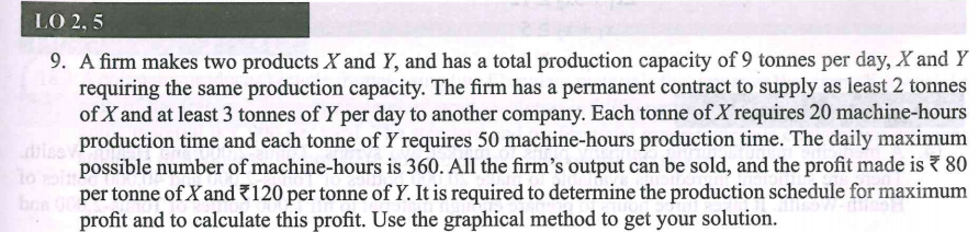 LO 2, 5
9. A firm makes two products X and Y, and has a total production capacity of 9 tonnes per day, X and Y
requiring the same production capacity. The firm has a permanent contract to supply as least 2 tonnes
of X and at least 3 tonnes of Y per day to another company. Each tonne of X requires 20 machine-hours
e production time and each tonne of Y requires 50 machine-hours production time. The daily maximum
possible number of machine-hours is 360. All the firm's output can be sold, and the profit made is 7 80
lo
per tonne of X and 120 per tonne of Y. It is required to determine the production schedule for maximum
bo
profit and to calculate this profit. Use the graphical method to get your solution.
