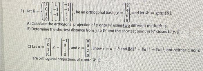 1) Let B =
be an orthogonal basis, y =
and let W = span(B).
A) Calculate the orthogonal projection of y onto W using two different methods.
B) Determine the shortest distance from y to W and the shortest point in W closes to y.
C) Let a =
and c =
Show c a+b and |lc||= |la|P + ||b||, but neither a nor b
are orthogonal projections of c onto W.
