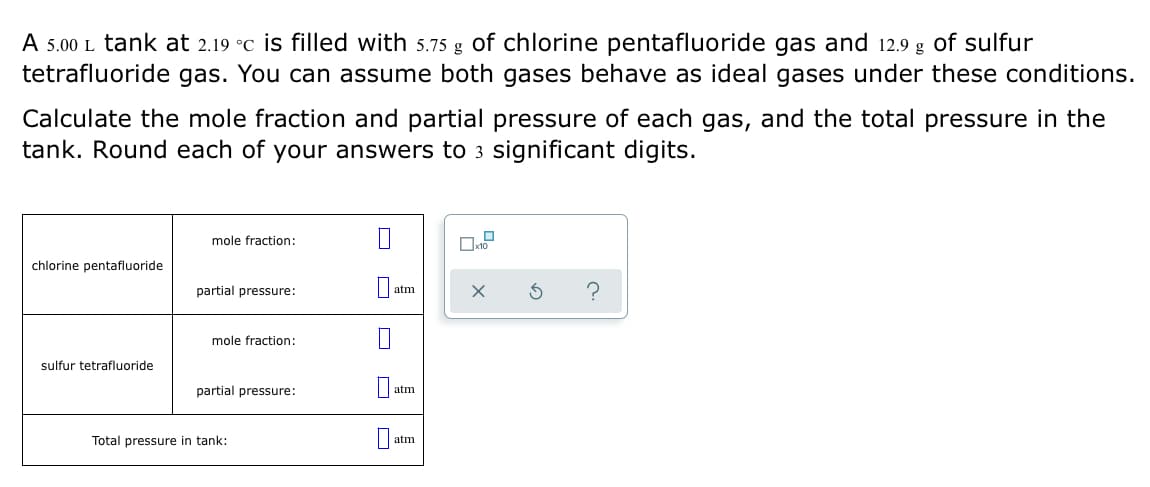 A 5.00 L tank at 2.19 °C is filled with 5.75 g of chlorine pentafluoride gas and 12.9 g of sulfur
tetrafluoride gas. You can assume both gases behave as ideal gases under these conditions.
Calculate the mole fraction and partial pressure of each gas, and the total pressure in the
tank. Round each of your answers to 3 significant digits.
mole fraction:
chlorine pentafluoride
partial pressure:
?
atm
mole fraction:
sulfur tetrafluoride
partial pressure:
atm
Total pressure in tank:
atm
