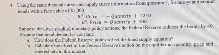 4. Using the same demand curve and supply curve information from question 4, for one-year dıscount
bonds with a face value of $1,000
B: Price =
B": Price =
Quantity + 1240
Quantity + 400
Suppose that, as.a.result of monetary policy actions, the Federal Reserve reduces the bonds by 40.
Assume that bond demand is constant.
a. How does the Federal Reserve policy affect the bond supply equation?
b. Calculate the effect of the Federal Reserve's action on the equilibrium quantity, price and
interest rate in this market.
