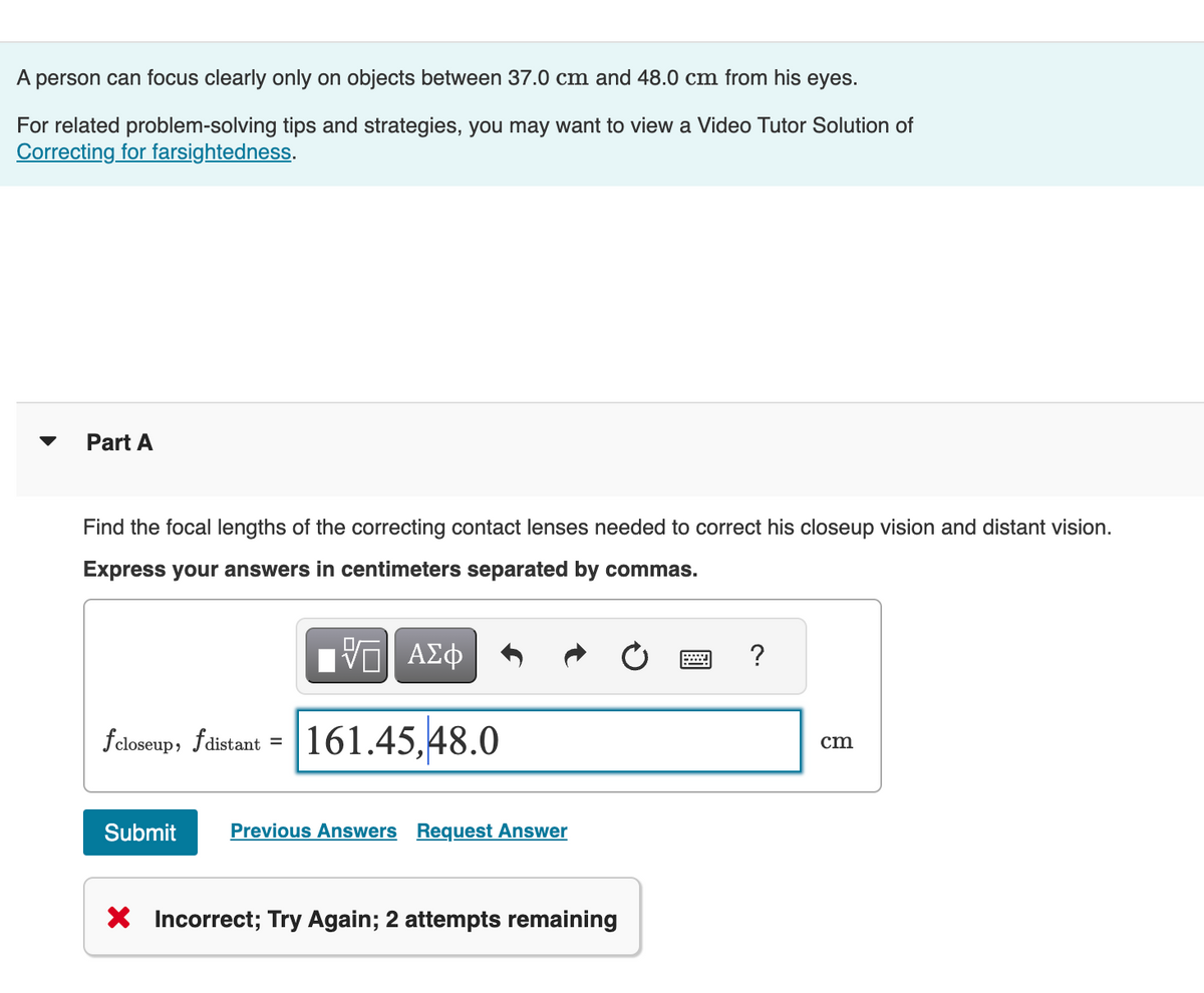 A person can focus clearly only on objects between 37.0 cm and 48.0 cm from his eyes.
For related problem-solving tips and strategies, you may want to view a Video Tutor Solution of
Correcting for farsightedness.
Part A
Find the focal lengths of the correcting contact lenses needed to correct his closeup vision and distant vision.
Express your answers in centimeters separated by commas.
ΕΠΙ ΑΣΦ
fcloseup, fdistant 161.45,48.0
=
Submit
Previous Answers Request Answer
× Incorrect; Try Again; 2 attempts remaining
?
cm