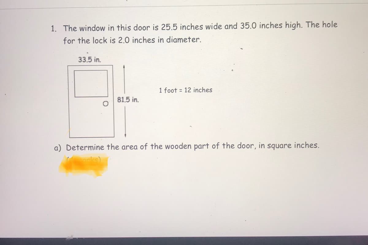 1. The window in this door is 25.5 inches wide and 35.0 inches high. The hole
for the lock is 2.0 inches in diameter.
33.5 in.
1 foot = 12 inches
81.5 in.
a) Determine the area of the wooden part of the door, in square inches.
anks)
