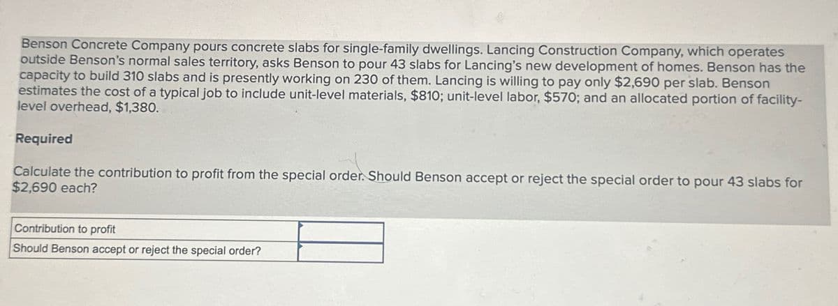 Benson Concrete Company pours concrete slabs for single-family dwellings. Lancing Construction Company, which operates
outside Benson's normal sales territory, asks Benson to pour 43 slabs for Lancing's new development of homes. Benson has the
capacity to build 310 slabs and is presently working on 230 of them. Lancing is willing to pay only $2,690 per slab. Benson
estimates the cost of a typical job to include unit-level materials, $810; unit-level labor, $570; and an allocated portion of facility-
level overhead, $1,380.
Required
Calculate the contribution to profit from the special order. Should Benson accept or reject the special order to pour 43 slabs for
$2,690 each?
Contribution to profit
Should Benson accept or reject the special order?