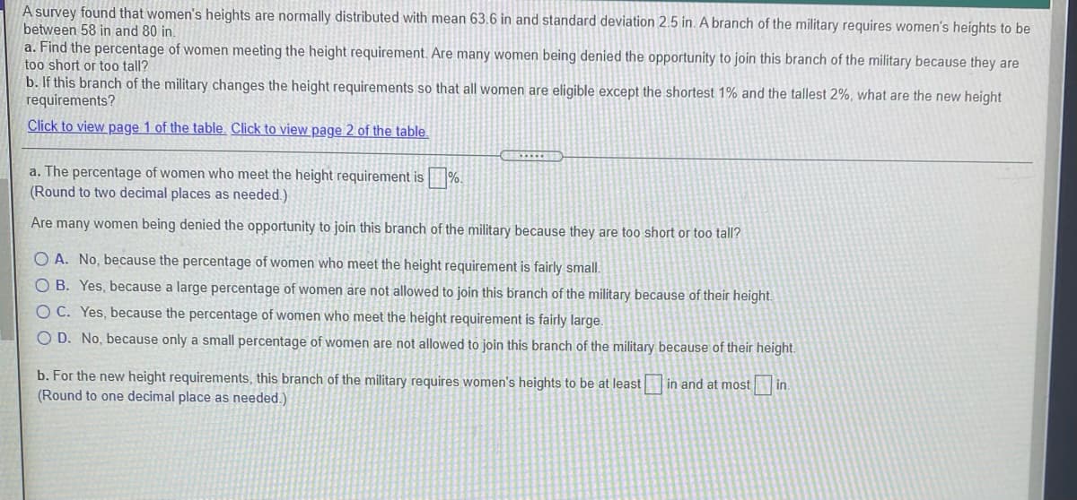 A survey found that women's heights are normally distributed with mean 63.6 in and standard deviation 2.5 in. A branch of the military requires women's heights to be
between 58 in and 80 in.
a. Find the percentage of women meeting the height requirement. Are many women being denied the opportunity to join this branch of the military because they are
too short or too tall?
b. If this branch of the military changes the height requirements so that all women are eligible except the shortest 1% and the tallest 2%, what are the new height
requirements?
Click to view page 1 of the table. Click to view page 2 of the table.
a. The percentage of women who meet the height requirement is %.
(Round to two decimal places as needed.)
Are many women being denied the opportunity to join this branch of the military because they are too short or too tall?
O A. No, because the percentage of women who meet the height requirement is fairly small.
O B. Yes, because a large percentage of women are not allowed to join this branch of the military because of their height.
O C. Yes, because the percentage of women who meet the height requirement is fairly large.
O D. No, because only a small percentage of women are not allowed to join this branch of the military because of their height.
b. For the new height requirements, this branch of the military requires women's heights to be at least in and at most in.
(Round to one decimal place as needed.)
