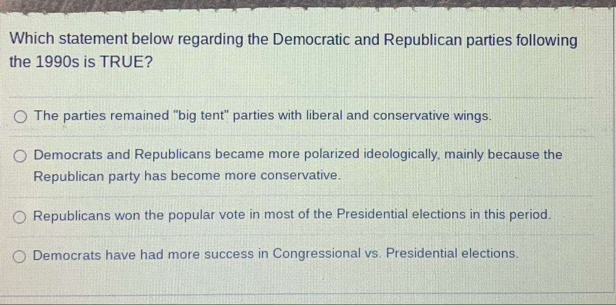 Which statement below regarding the Democratic and Republican parties following
the 1990s is TRUE?
The parties remained "big tent" parties with liberal and conservative wings.
O Democrats and Republicans became more polarized ideologically, mainly because the
Republican party has become more conservative.
O Republicans won the popular vote in most of the Presidential elections in this period.
Democrats have had more success in Congressional vs. Presidential elections.