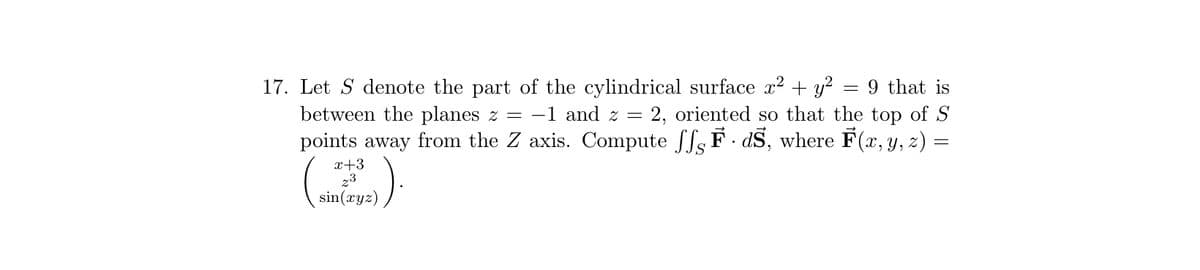 17. Let S denote the part of the cylindrical surface x² + y² = 9 that is
between the planes z = -1 and z = = 2, oriented so that the top of S
points away from the Z axis. Compute SF · ds, where F(x, y, z) =
=
x+3
23
sin(xyz)