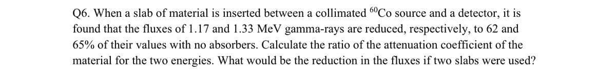 Q6. When a slab of material is inserted between a collimated 60Co source and a detector, it is
found that the fluxes of 1.17 and 1.33 MeV gamma-rays are reduced, respectively, to 62 and
65% of their values with no absorbers. Calculate the ratio of the attenuation coefficient of the
material for the two energies. What would be the reduction in the fluxes if two slabs were used?