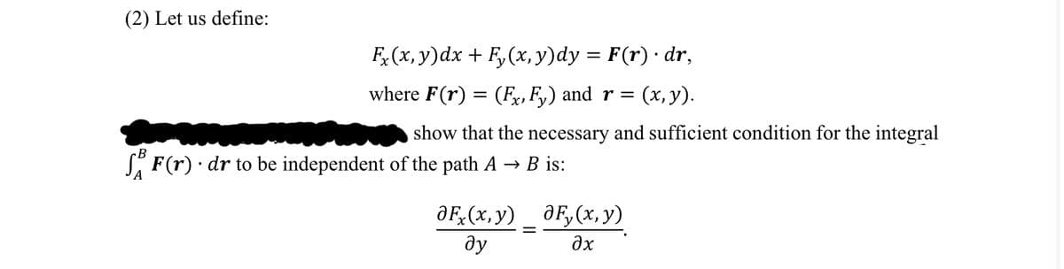 (2) Let us define:
B
Fx(x, y)dx + Fy(x, y)dy = F(r) · dr,
where F(r) = (Fx, Fy) and r = (x, y).
show that the necessary and sufficient condition for the integral
F(r). dr to be independent of the path A → B is:
OF(x,y)
ду
aF, (x, y)
əx
