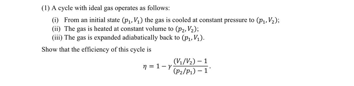 (1) A cycle with ideal gas operates as follows:
(i) From an initial state (p₁, V₁) the gas is cooled at constant pressure to (p₁, V₂);
(ii) The gas is heated at constant volume to (p2, V₂);
(iii) The gas is expanded adiabatically back to (p₁, V₁).
Show that the efficiency of this cycle is
n=1-y
(V₁/V₂) - 1
(P₂/P₁) - 1*