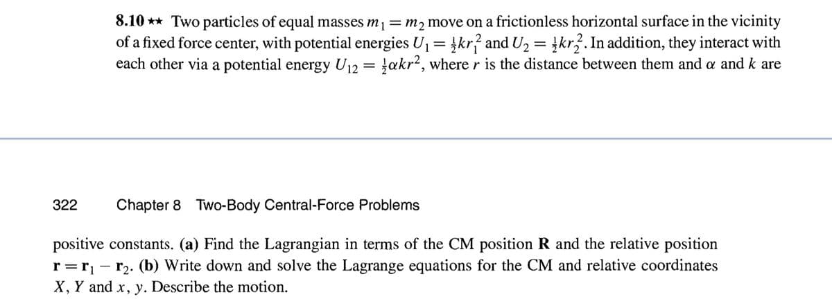322
Chapter 8 Two-Body Central-Force Problems
positive constants. (a) Find the Lagrangian in terms of the CM position R and the relative position
r₂. (b) Write down and solve the Lagrange equations for the CM and relative coordinates
X, Y and x, y. Describe the motion.
r=r₁
8.10 Two particles of equal masses mi = m₂ move on a frictionless horizontal surface in the vicinity
of a fixed force center, with potential energies U₁ = kr? and U₂ = kr2. In addition, they interact with
each other via a potential energy U₁2 = akr², where r is the distance between them and a and k are
-