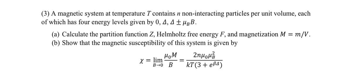 (3) A magnetic system at temperature T contains n non-interacting particles per unit volume, each
of which has four energy levels given by 0, 4, 4±µÅB.
(a) Calculate the partition function Z, Helmholtz free energy F, and magnetization M = m/V.
(b) Show that the magnetic susceptibility of this system is given by
мом
x = lim
B-0 B
Ζημομα
kT (3 + eẞ4)