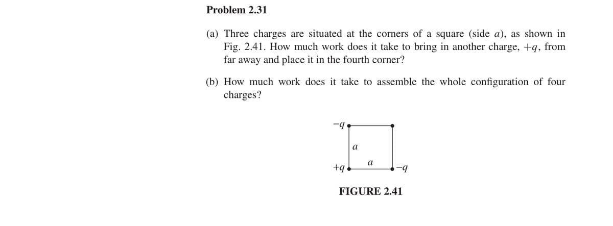 Problem 2.31
(a) Three charges are situated at the corners of a square (side a), as shown in
Fig. 2.41. How much work does it take to bring in another charge, +q, from
far away and place it in the fourth corner?
(b) How much work does it take to assemble the whole configuration of four
charges?
+q
E
a
a
-9
FIGURE 2.41
