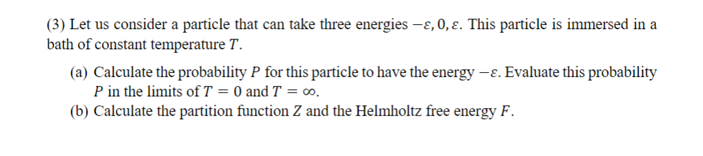 (3) Let us consider a particle that can take three energies —ɛ, 0, ɛ. This particle is immersed in a
bath of constant temperature T.
(a) Calculate the probability P for this particle to have the energy -ε. Evaluate this probability
P in the limits of T = 0 and T = ∞o.
(b) Calculate the partition function Z and the Helmholtz free energy F.