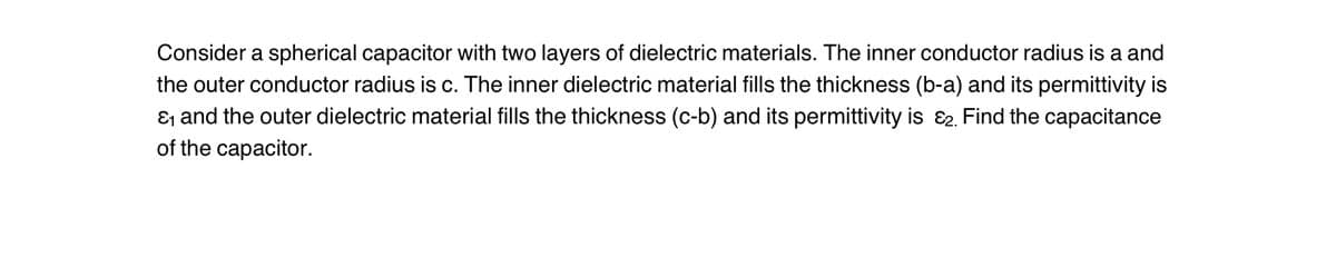 Consider a spherical capacitor with two layers of dielectric materials. The inner conductor radius is a and
the outer conductor radius is c. The inner dielectric material fills the thickness (b-a) and its permittivity is
ε₁ and the outer dielectric material fills the thickness (c-b) and its permittivity is 2. Find the capacitance
of the capacitor.