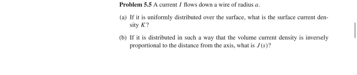 Problem 5.5 A current I flows down a wire of radius a.
(a) If it is uniformly distributed over the surface, what is the surface current den-
sity K?
(b) If it is distributed in such a way that the volume current density is inversely
proportional to the distance from the axis, what is J(s)?