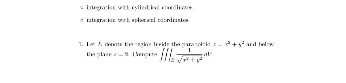 o integration with cylindrical coordinates
o integration with spherical coordinates
1. Let E denote the region inside the paraboloid z = x² + y² and below
1
dV.
the plane z = 2. Compute J
JJJ
x² + y²