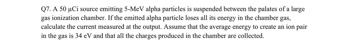 Q7. A 50 µCi source emitting 5-MeV alpha particles is suspended between the palates of a large
gas ionization chamber. If the emitted alpha particle loses all its energy in the chamber gas,
calculate the current measured at the output. Assume that the average energy to create an ion pair
in the gas is 34 eV and that all the charges produced in the chamber are collected.