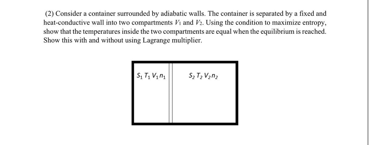 (2) Consider a container surrounded by adiabatic walls. The container is separated by a fixed and
heat-conductive wall into two compartments Vi and V2. Using the condition to maximize entropy,
show that the temperatures inside the two compartments are equal when the equilibrium is reached.
Show this with and without using Lagrange multiplier.
S₁ T₁ V₁₁
S2 T2 V2n2