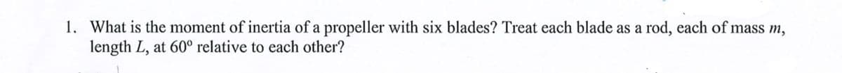 1. What is the moment of inertia of a propeller with six blades? Treat each blade as a rod, each of mass m,
length L, at 60° relative to each other?