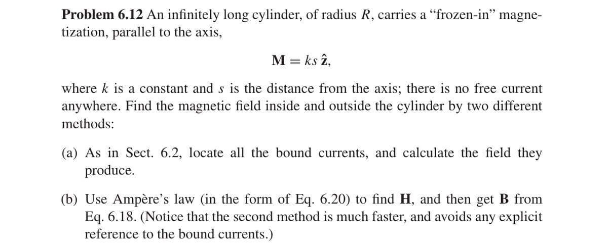 Problem 6.12 An infinitely long cylinder, of radius R, carries a “frozen-in” magne-
tization, parallel to the axis,
M = ks z,
where k is a constant and s is the distance from the axis; there is no free current
anywhere. Find the magnetic field inside and outside the cylinder by two different
methods:
(a) As in Sect. 6.2, locate all the bound currents, and calculate the field they
produce.
(b) Use Ampère's law (in the form of Eq. 6.20) to find H, and then get B from
Eq. 6.18. (Notice that the second method is much faster, and avoids
reference to the bound currents.)
any explicit