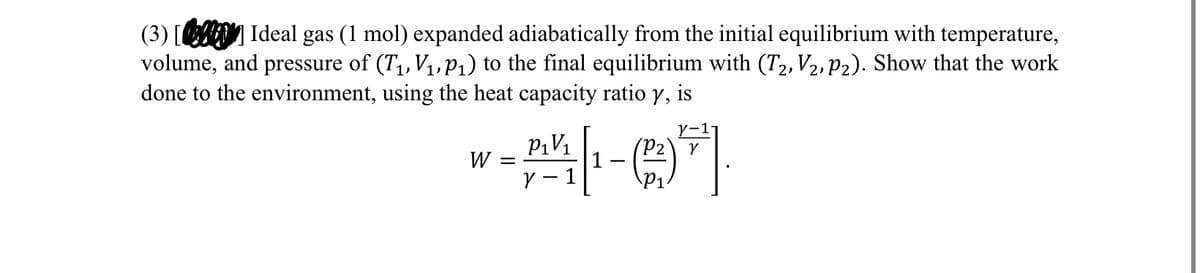 (3) [2] Ideal gas (1 mol) expanded adiabatically from the initial equilibrium with temperature,
volume, and pressure of (T₁, V₁, P₁) to the final equilibrium with (T2, V2, P2). Show that the work
done to the environment, using the heat capacity ratio y, is
W =
P1V1
γ
γ