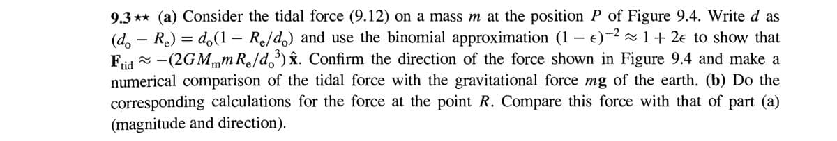 9.3** (a) Consider the tidal force (9.12) on a mass m at the position P of Figure 9.4. Write d as
(d。 — Re) = d(1 - Re/do) and use the binomial approximation (1 − e)-2 ≈1+2Є to show that
≈ −(2GM…mRe/do³) ŷ. Confirm the direction of the force shown in Figure 9.4 and make a
numerical comparison of the tidal force with the gravitational force mg of the earth. (b) Do the
corresponding calculations for the force at the point R. Compare this force with that of part (a)
(magnitude and direction).
Frid
-