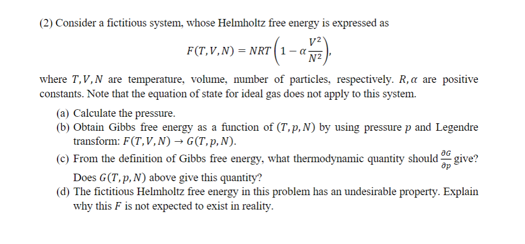 (2) Consider a fictitious system, whose Helmholtz free energy is expressed as
F(T,V,N) NRT 1 - α-
-(1-ax).
where T,V,N are temperature, volume, number of particles, respectively. R, a are positive
constants. Note that the equation of state for ideal gas does not apply to this system.
(a) Calculate the pressure.
(b) Obtain Gibbs free energy as a function of (T,p,N) by using pressure p and Legendre
transform: F(T,V,N) → G(T,p,N).
OG
др
(c) From the definition of Gibbs free energy, what thermodynamic quantity should give?
Does G(T,p,N) above give this quantity?
(d) The fictitious Helmholtz free energy in this problem has an undesirable property. Explain
why this F is not expected to exist in reality.