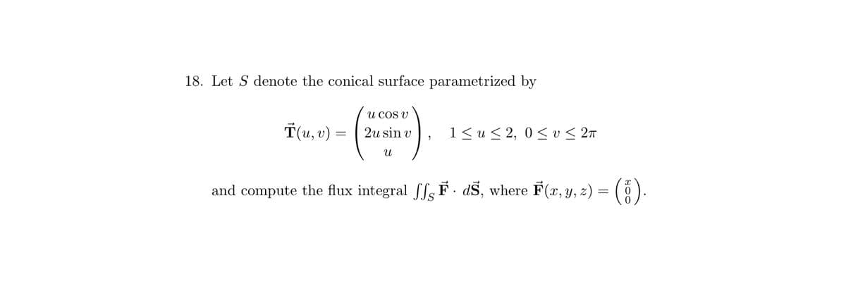 18. Let S denote the conical surface parametrized by
Ť(u, v) =
U COS V
2u sin v
U
1 ≤ u ≤ 2, 0≤ v≤ 2π
and compute the flux integral ff. F. dŜ, where F(x, y, z) =