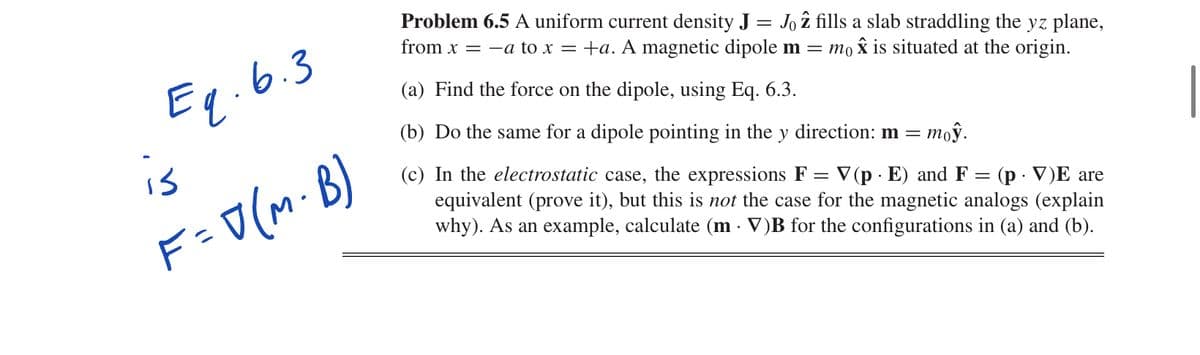 Eq.6.3
is
F= D(M· B)
Problem 6.5 A uniform current density J = Jo z fills a slab straddling the yz plane,
from x = -a to x = +a. A magnetic dipole m = то ✰ is situated at the origin.
(a) Find the force on the dipole, using Eq. 6.3.
= (p V)E are
(b) Do the same for a dipole pointing in the y direction: m =
тоў.
(c) In the electrostatic case, the expressions F = V (p. E) and F
equivalent (prove it), but this is not the case for the magnetic analogs (explain
why). As an example, calculate (m V)B for the configurations in (a) and (b).