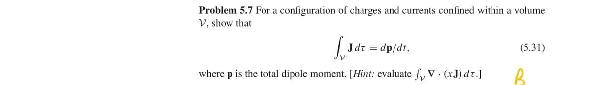 Problem 5.7 For a configuration of charges and currents confined within a volume
V, show that
LJ
Jdr = dp/dt,
(5.31)
where p is the total dipole moment. [Hint: evaluate V (xJ) dt.]
B