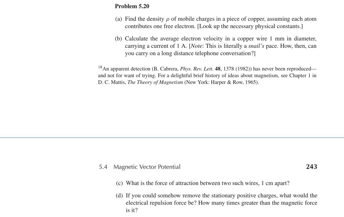 Problem 5.20
18
(a) Find the density p of mobile charges in a piece of copper, assuming each atom
contributes one free electron. [Look up the necessary physical constants.]
(b) Calculate the average electron velocity in a copper wire 1 mm in diameter,
carrying a current of 1 A. [Note: This is literally a snail's pace. How, then, can
you carry on a long distance telephone conversation?]
An apparent detection (B. Cabrera, Phys. Rev. Lett. 48, 1378 (1982)) has never been reproduced-
and not for want of trying. For a delightful brief history of ideas about magnetism, see Chapter 1 in
D. C. Mattis, The Theory of Magnetism (New York: Harper & Row, 1965).
5.4 Magnetic Vector Potential
(c) What is the force of attraction between two such wires, 1 cm apart?
243
(d) If you could somehow remove the stationary positive charges, what would the
electrical repulsion force be? How many times greater than the magnetic force
is it?