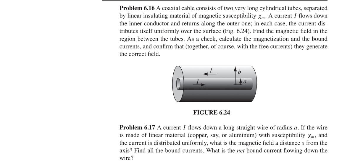 Problem 6.16 A coaxial cable consists of two very long cylindrical tubes, separated
by linear insulating material of magnetic susceptibility Xm. A current / flows down
the inner conductor and returns along the outer one; in each case, the current dis-
tributes itself uniformly over the surface (Fig. 6.24). Find the magnetic field in the
region between the tubes. As a check, calculate the magnetization and the bound
currents, and confirm that (together, of course, with the free currents) they generate
the correct field.
b
a
FIGURE 6.24
Problem 6.17 A current / flows down a long straight wire of radius a. If the wire
is made of linear material (copper, say, or aluminum) with susceptibility XM, and
the current is distributed uniformly, what is the magnetic field a distance s from the
axis? Find all the bound currents. What is the net bound current flowing down the
wire?