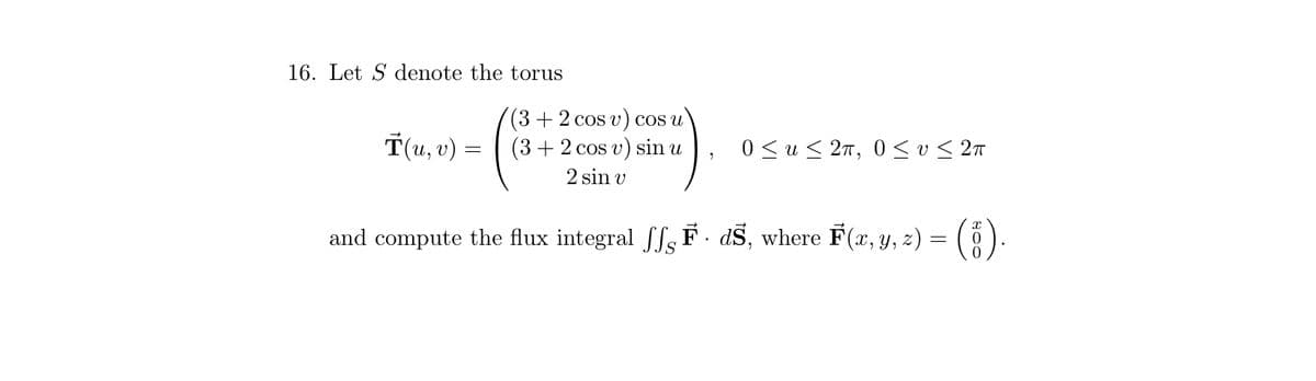 16. Let S denote the torus
(3 + 2 cos v) cos u
(3 + 2 cos v) sin u
2 sin v
and compute the flux integral ff F. dŠ, where F(x, y, z) =
T(u, v) =
=
0≤u≤ 2π, 0≤ v≤ 2π