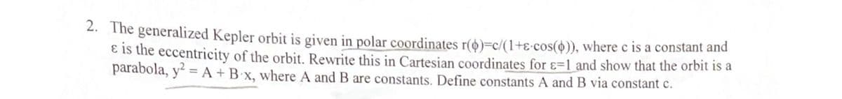 2. The generalized Kepler orbit is given in polar coordinates r($)=c/(1+e cos()), where c is a constant and
& is the eccentricity of the orbit. Rewrite this in Cartesian coordinates for -1 and show that the orbit is a
parabola, y² = A + B x, where A and B are constants. Define constants A and B via constant c.