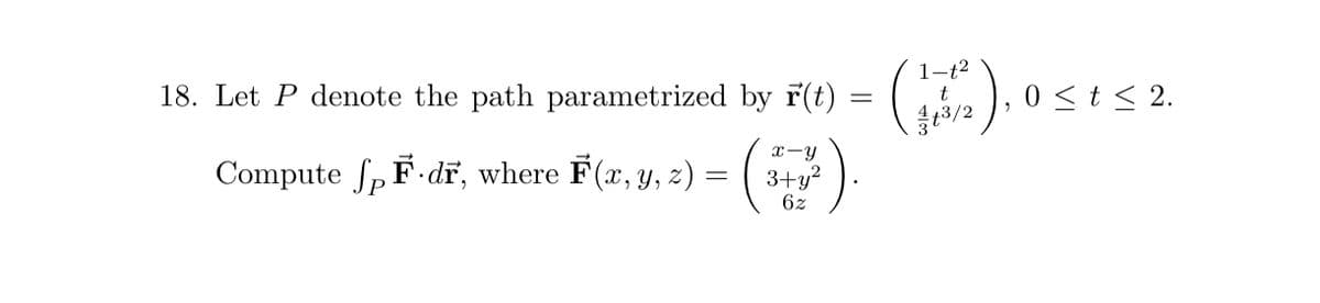 18. Let P denote the path parametrized by F(t) = (1/1/2
t
1/2), (
4+3/2
Compute ſp F-dF, where F(x, y, z) = (
x-y
3+y²
6z
0 ≤ t ≤ 2.