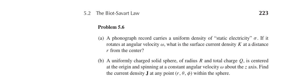 5.2 The Biot-Savart Law
223
Problem 5.6
(a) A phonograph record carries a uniform density of “static electricity" σ. If it
rotates at angular velocity w, what is the surface current density K at a distance
r from the center?
(b) A uniformly charged solid sphere, of radius R and total charge Q, is centered
at the origin and spinning at a constant angular velocity w about the z axis. Find
the current density J at any point (r, 0, 0) within the sphere.