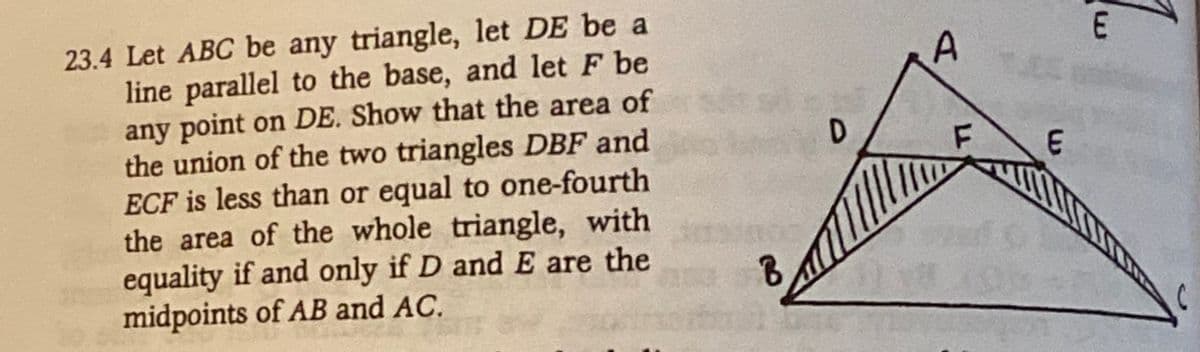 23.4 Let ABC be any triangle, let DE be a
line parallel to the base, and let F be
any point on DE. Show that the area of
the union of the two triangles DBF and
ECF is less than or equal to one-fourth
the area of the whole triangle, with
equality if and only if D and E are the
midpoints of AB and AC.
B
D
A
F
E
E
C