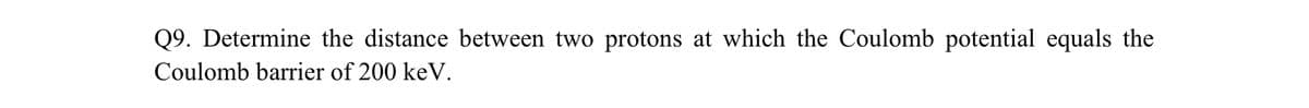 Q9. Determine the distance between two protons at which the Coulomb potential equals the
Coulomb barrier of 200 keV.