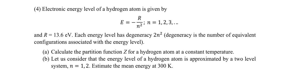 (4) Electronic energy level of a hydrogen atom is given by
R
E
; n =
n2
1, 2, 3,...
and R = 13.6 eV. Each energy level has degeneracy 2n² (degeneracy is the number of equivalent
configurations associated with the energy level).
(a) Calculate the partition function Z for a hydrogen atom at a constant temperature.
(b) Let us consider that the energy level of a hydrogen atom is approximated by a two level
system, n = 1,2. Estimate the mean energy at 300 K.