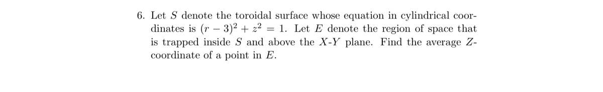 6. Let S denote the toroidal surface whose equation in cylindrical coor-
dinates is (r - 3)² + z² = 1. Let E denote the region of space that
is trapped inside S and above the X-Y plane. Find the average Z-
coordinate of a point in E.