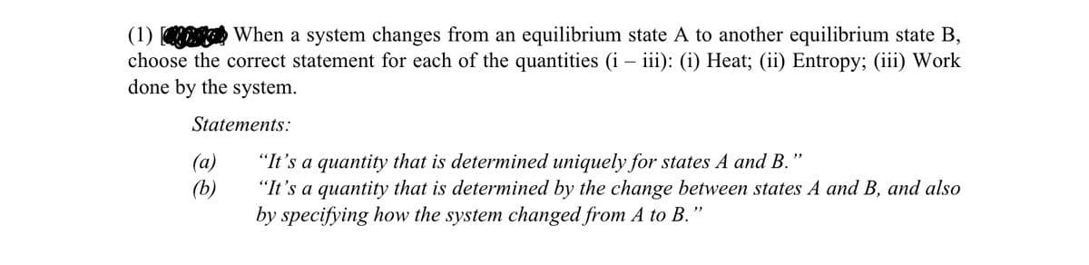 (1)
-
When a system changes from an equilibrium state A to another equilibrium state B,
choose the correct statement for each of the quantities (i – iii): (i) Heat; (ii) Entropy; (iii) Work
done by the system.
Statements:
"
(a)
"It's a quantity that is determined uniquely for states A and B.'
(b)
"It's a quantity that is determined by the change between states A and B, and also
by specifying how the system changed from A to B."